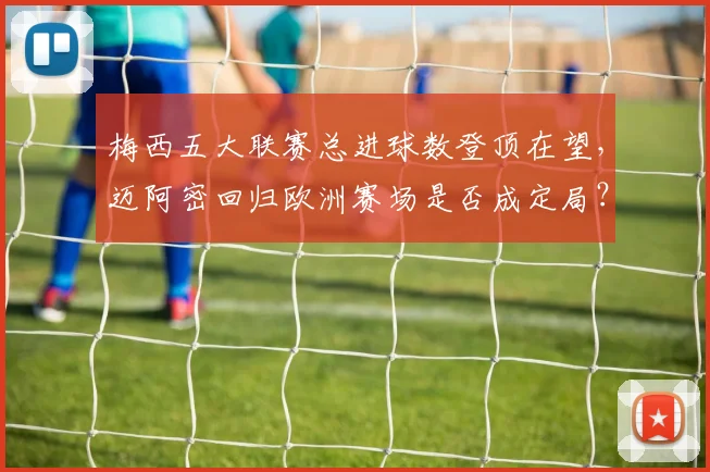 梅西五大联赛总进球数登顶在望，迈阿密回归欧洲赛场是否成定局？