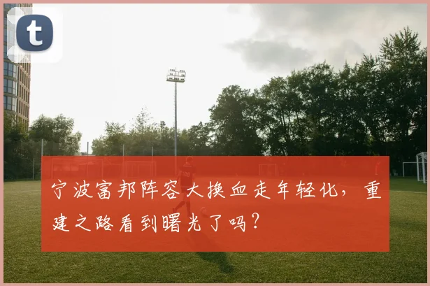 宁波富邦阵容大换血走年轻化,重建之路看到曙光了吗?