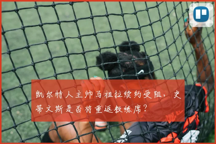 凯尔特人主帅马祖拉续约受阻,史蒂文斯是否将重返教练席?